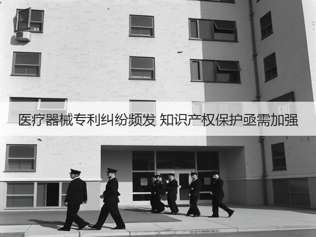 医疗器械专利纠纷频发 知识产权保护亟需加强(图1)